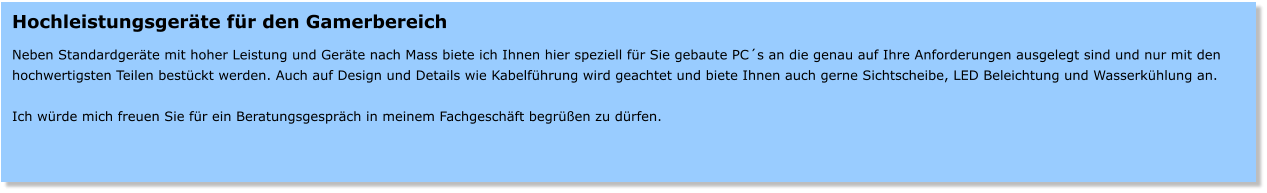 Hochleistungsgerte fr den Gamerbereich  Neben Standardgerte mit hoher Leistung und Gerte nach Mass biete ich Ihnen hier speziell fr Sie gebaute PCs an die genau auf Ihre Anforderungen ausgelegt sind und nur mit den hochwertigsten Teilen bestckt werden. Auch auf Design und Details wie Kabelfhrung wird geachtet und biete Ihnen auch gerne Sichtscheibe, LED Beleichtung und Wasserkhlung an.  Ich wrde mich freuen Sie fr ein Beratungsgesprch in meinem Fachgeschft begren zu drfen.